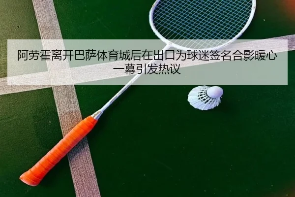 阿劳霍离开巴萨体育城后在出口为球迷签名合影暖心一幕引发热议